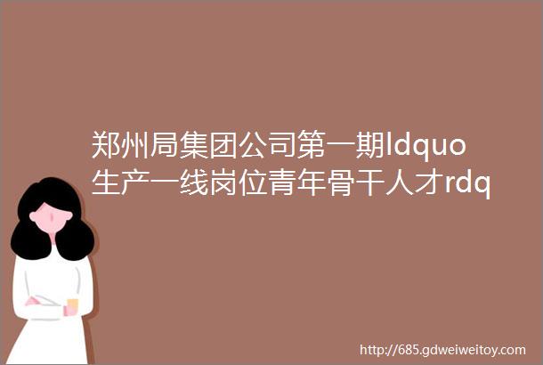 郑州局集团公司第一期ldquo生产一线岗位青年骨干人才rdquo培训班圆满结业