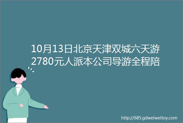 10月13日北京天津双城六天游2780元人派本公司导游全程陪同细心照顾咨询电话06635535869